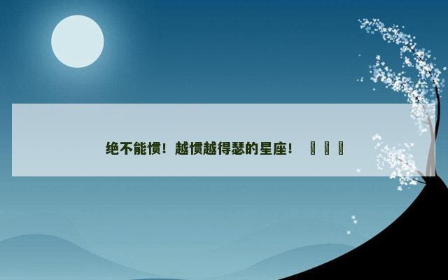 绝不能惯！越惯越得瑟的星座！ ​​​