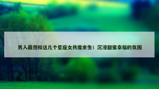 男人最想和这几个星座女共度余生！沉浸甜蜜幸福的氛围