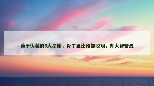 善于伪装的3大星座，骨子里比谁都聪明，却大智若愚