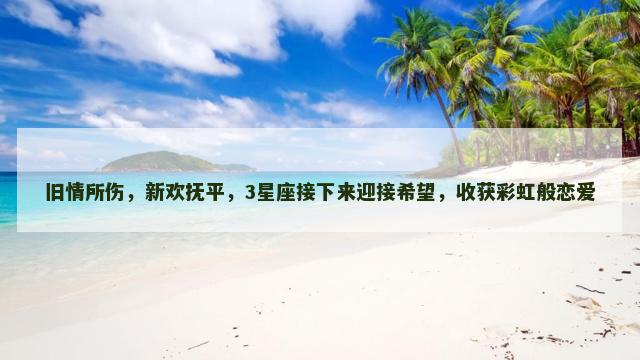 旧情所伤，新欢抚平，3星座接下来迎接希望，收获彩虹般恋爱