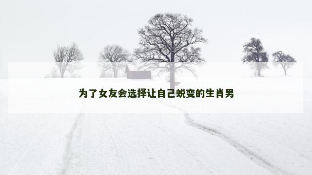 为了女友会选择让自己蜕变的生肖男