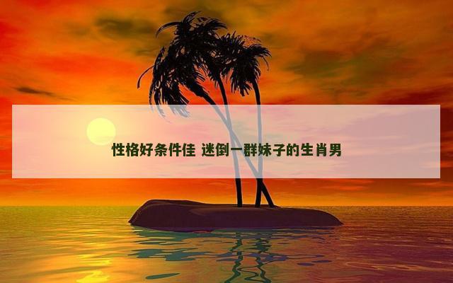 性格好条件佳 迷倒一群妹子的生肖男
