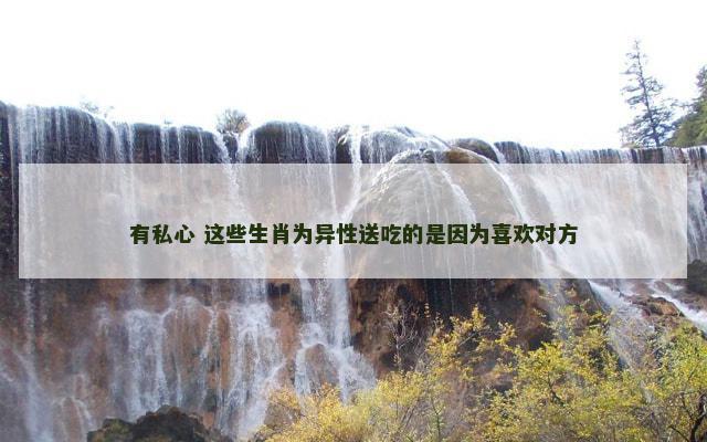 有私心 这些生肖为异性送吃的是因为喜欢对方