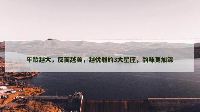 年龄越大，反而越美，越优雅的3大星座，韵味更加深