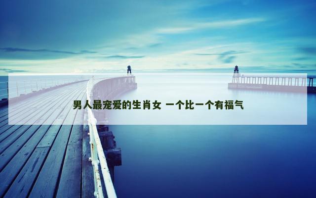 男人最宠爱的生肖女 一个比一个有福气