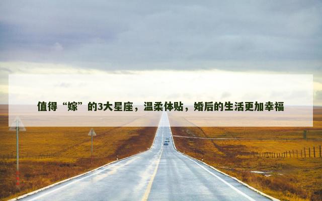 值得“嫁”的3大星座，温柔体贴，婚后的生活更加幸福