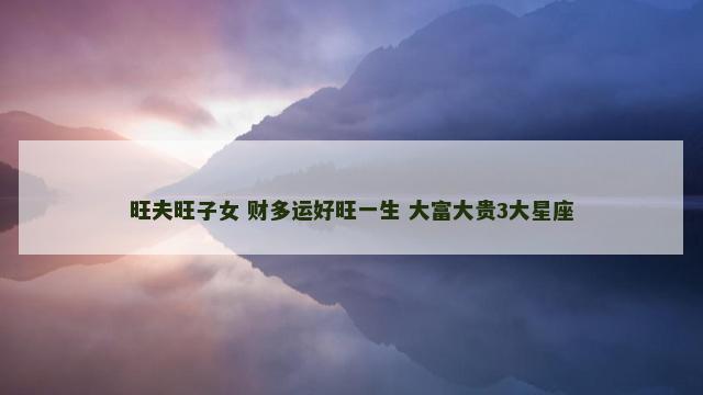 旺夫旺子女 财多运好旺一生 大富大贵3大星座