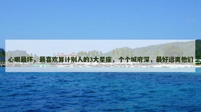 心眼最坏，最喜欢算计别人的3大星座，个个城府深，最好远离他们