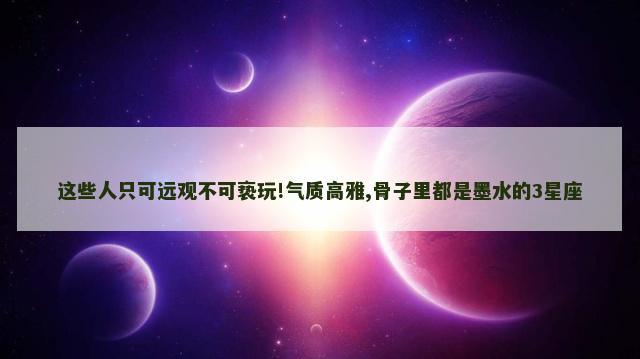 这些人只可远观不可亵玩!气质高雅,骨子里都是墨水的3星座
