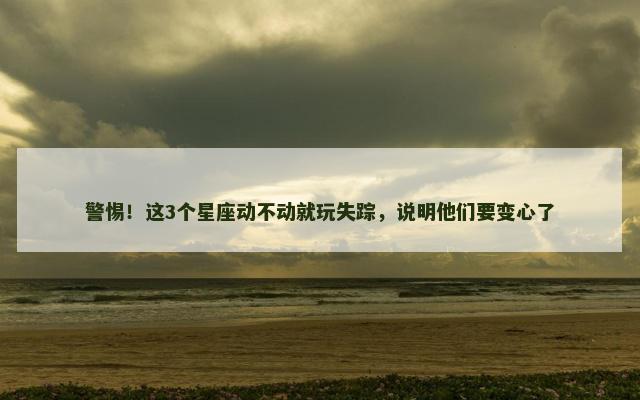 警惕！这3个星座动不动就玩失踪，说明他们要变心了