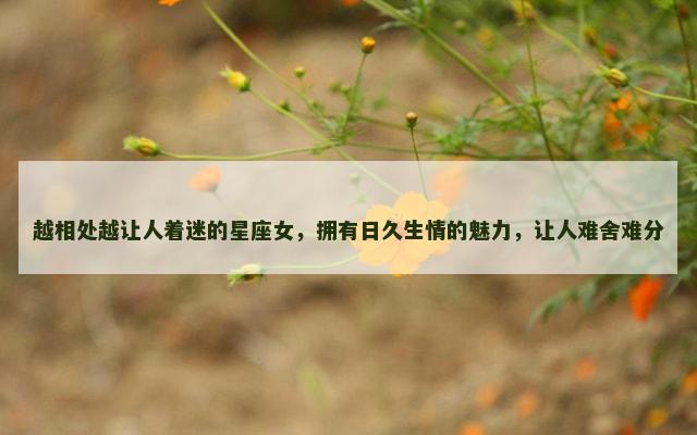 越相处越让人着迷的星座女，拥有日久生情的魅力，让人难舍难分