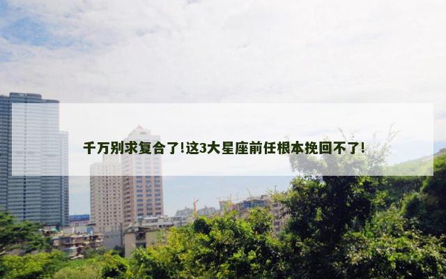 千万别求复合了!这3大星座前任根本挽回不了!
