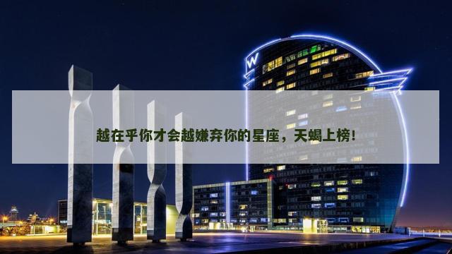 越在乎你才会越嫌弃你的星座，天蝎上榜！