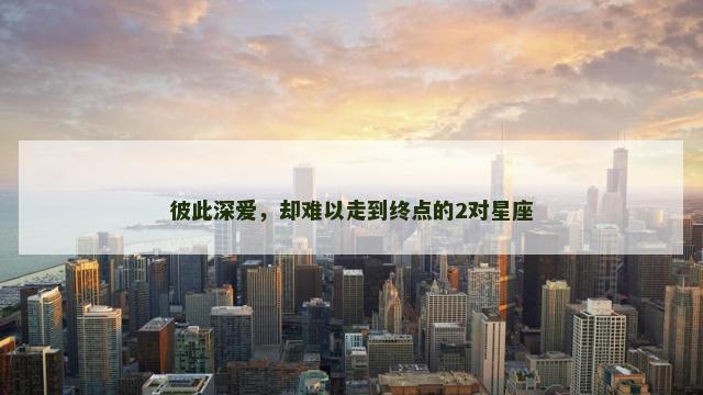彼此深爱，却难以走到终点的2对星座