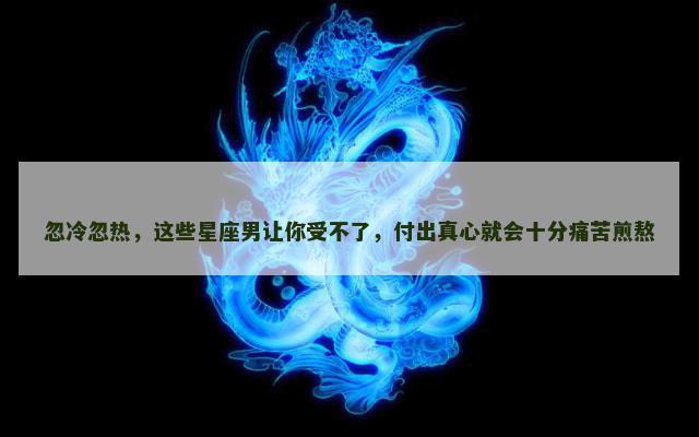忽冷忽热，这些星座男让你受不了，付出真心就会十分痛苦煎熬