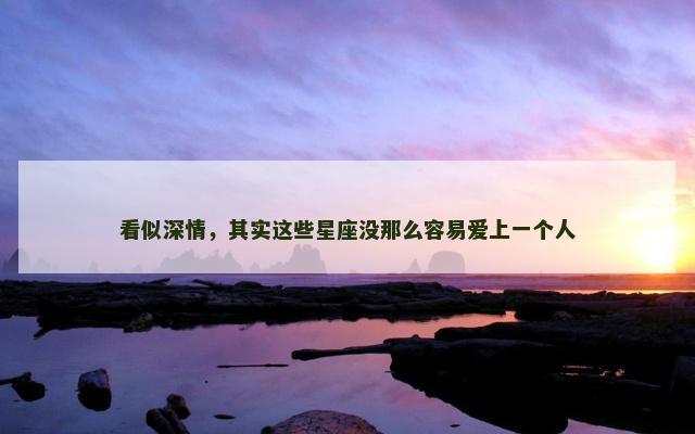看似深情，其实这些星座没那么容易爱上一个人