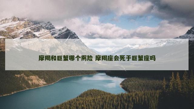 摩羯和巨蟹哪个阴险 摩羯座会死于巨蟹座吗