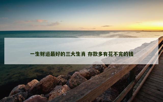 一生财运最好的三大生肖 存款多有花不完的钱