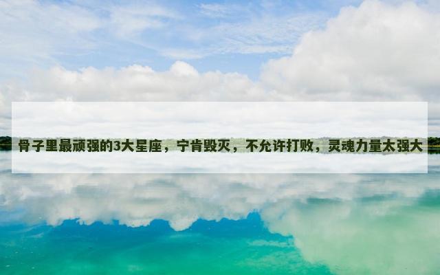 骨子里最顽强的3大星座，宁肯毁灭，不允许打败，灵魂力量太强大