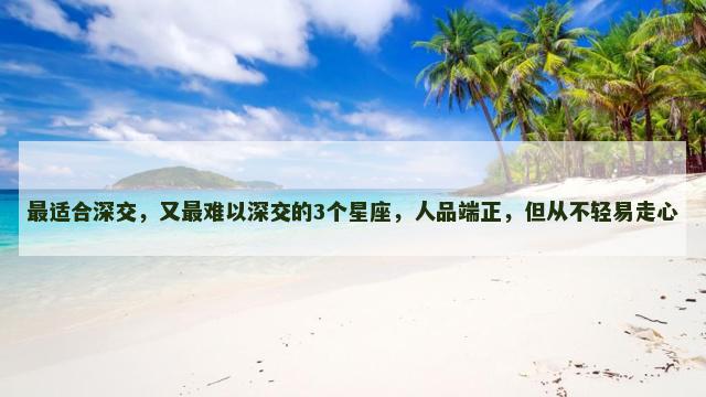 最适合深交，又最难以深交的3个星座，人品端正，但从不轻易走心
