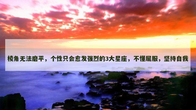 棱角无法磨平，个性只会愈发强烈的3大星座，不懂屈服，坚持自我