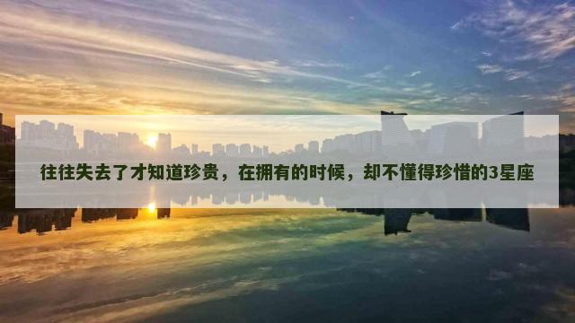 往往失去了才知道珍贵，在拥有的时候，却不懂得珍惜的3星座