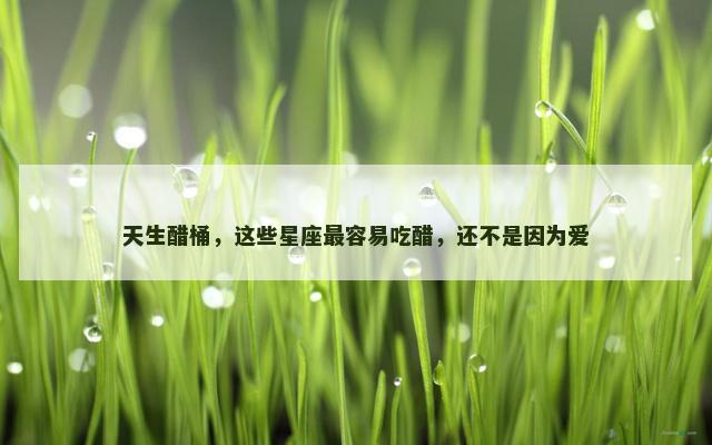 天生醋桶，这些星座最容易吃醋，还不是因为爱