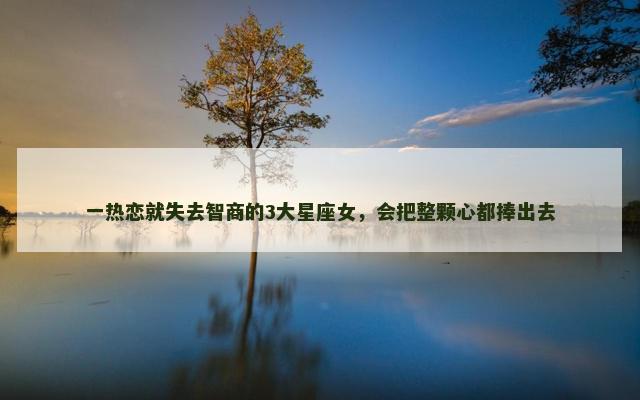 一热恋就失去智商的3大星座女，会把整颗心都捧出去