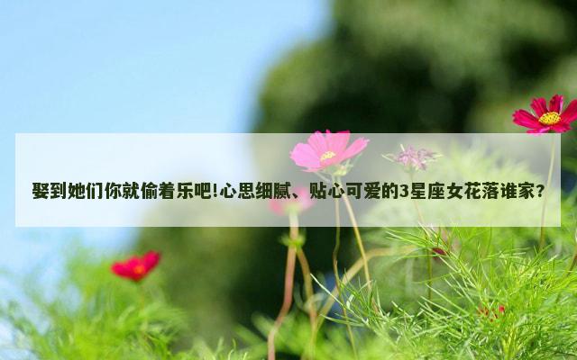 娶到她们你就偷着乐吧!心思细腻、贴心可爱的3星座女花落谁家?