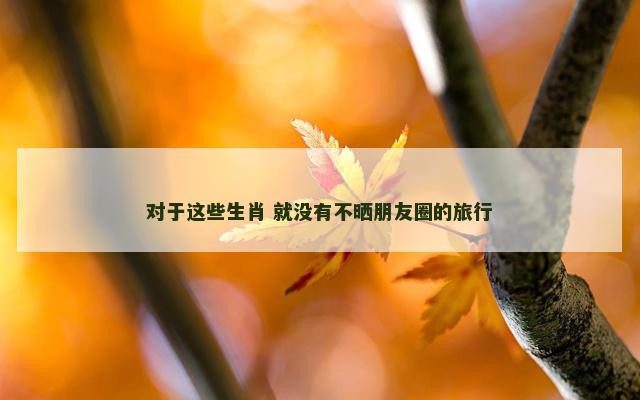对于这些生肖 就没有不晒朋友圈的旅行
