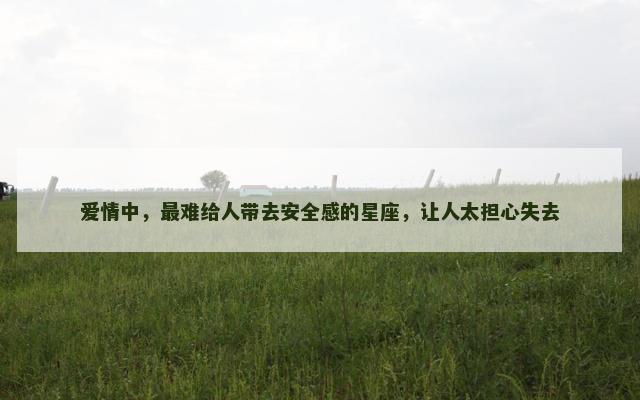 爱情中，最难给人带去安全感的星座，让人太担心失去