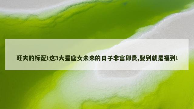 旺夫的标配!这3大星座女未来的日子非富即贵,娶到就是福到!