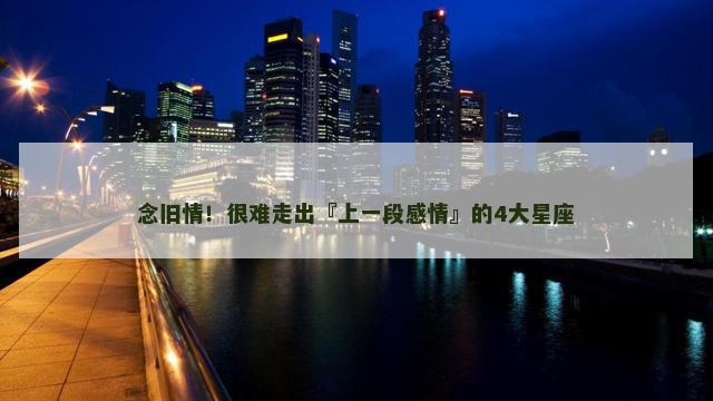念旧情！很难走出『上一段感情』的4大星座