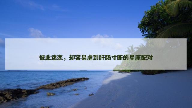 彼此迷恋，却容易虐到肝肠寸断的星座配对