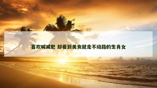 喜欢喊减肥 却看到美食就走不动路的生肖女