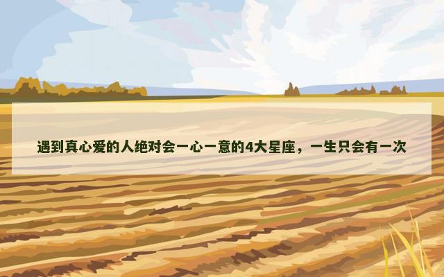 遇到真心爱的人绝对会一心一意的4大星座，一生只会有一次