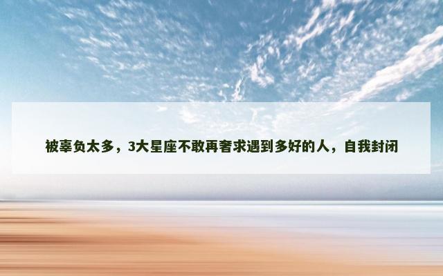 被辜负太多，3大星座不敢再奢求遇到多好的人，自我封闭