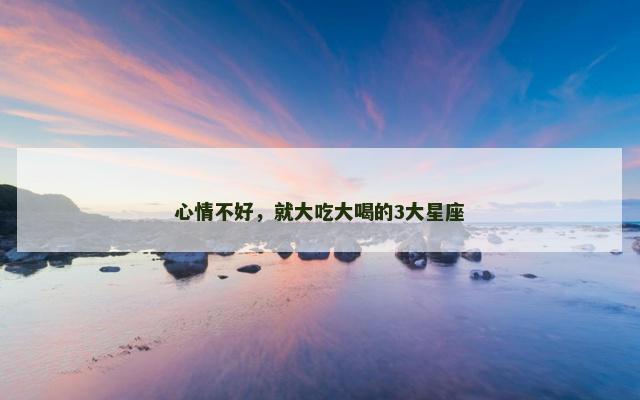 心情不好，就大吃大喝的3大星座