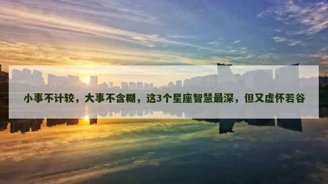 小事不计较，大事不含糊，这3个星座智慧最深，但又虚怀若谷
