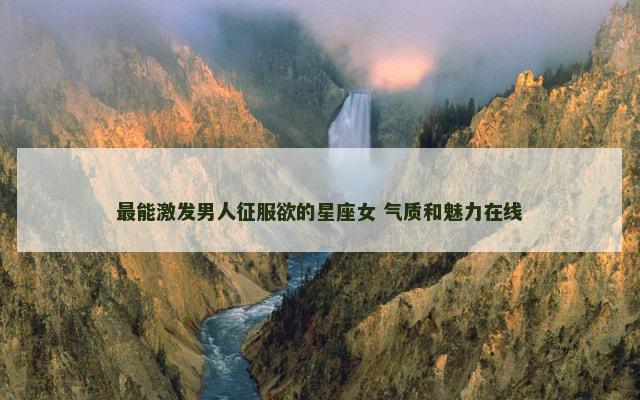 最能激发男人征服欲的星座女 气质和魅力在线