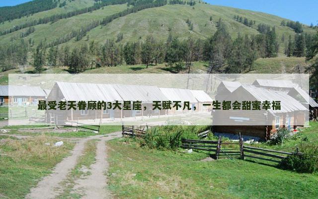 最受老天眷顾的3大星座，天赋不凡，一生都会甜蜜幸福