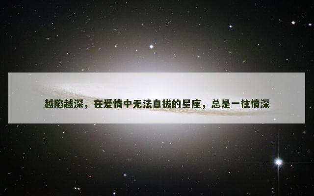 越陷越深，在爱情中无法自拔的星座，总是一往情深