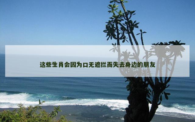 这些生肖会因为口无遮拦而失去身边的朋友