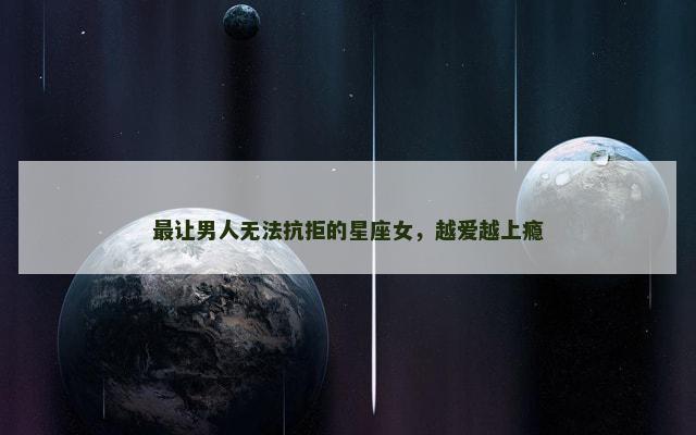 最让男人无法抗拒的星座女，越爱越上瘾