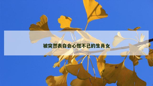 被突然表白会心慌不已的生肖女