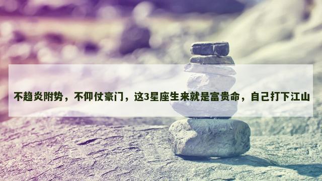 不趋炎附势，不仰仗豪门，这3星座生来就是富贵命，自己打下江山
