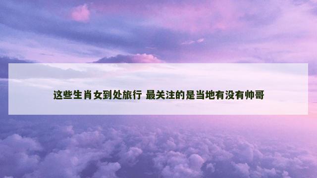 这些生肖女到处旅行 最关注的是当地有没有帅哥