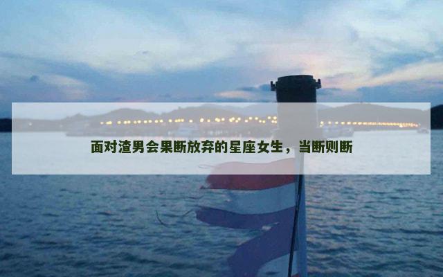 面对渣男会果断放弃的星座女生，当断则断