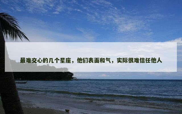 最难交心的几个星座，他们表面和气，实际很难信任他人