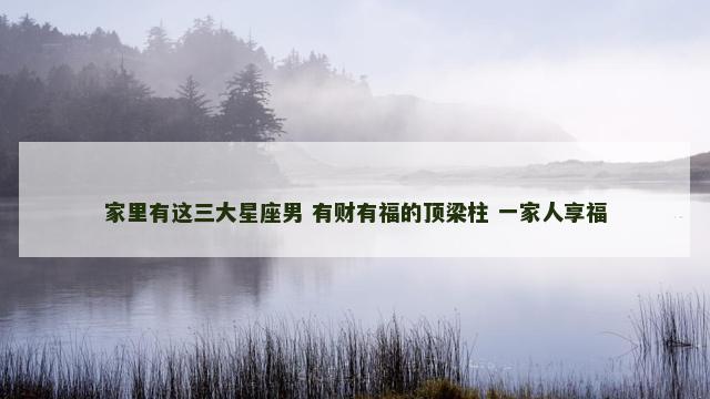 家里有这三大星座男 有财有福的顶梁柱 一家人享福